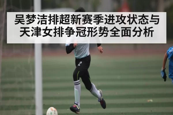 吴梦洁排超新赛季进攻状态与天津女排争冠形势全面分析