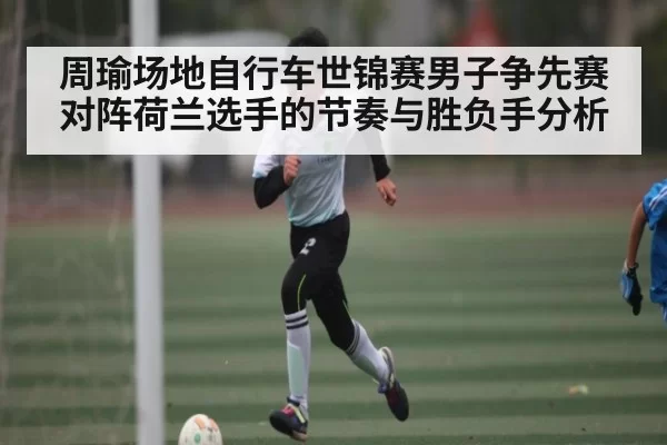 周瑜场地自行车世锦赛男子争先赛对阵荷兰选手的节奏与胜负手分析